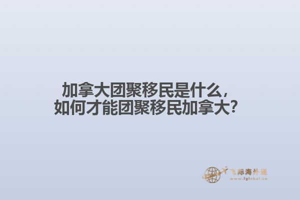 加拿大团聚移民是什么，如何才能团聚移民加拿大？