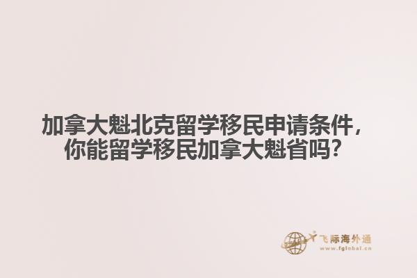 加拿大魁北克留学移民申请条件，你能留学移民加拿大魁省吗？