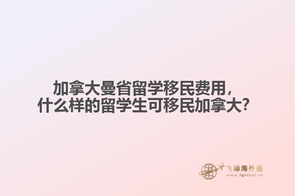 加拿大曼省留学移民费用，什么样的留学生可移民加拿大？