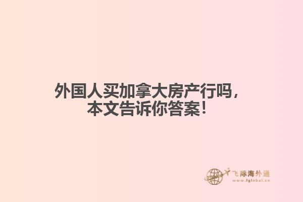 外国人买加拿大房产行吗，本文告诉你答案！