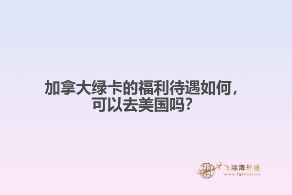 加拿大绿卡的福利待遇如何，可以去美国吗？