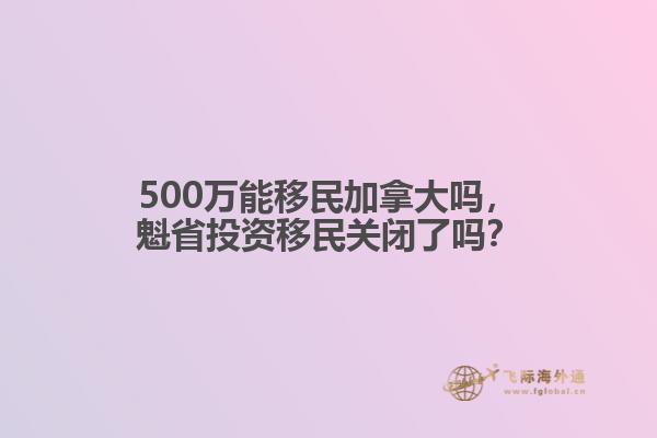 500万能移民加拿大吗，魁省投资移民关闭了吗？