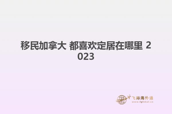 移民加拿大 都喜欢定居在哪里 2023