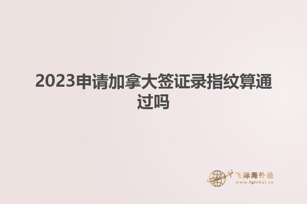 2023申请加拿大签证录指纹算通过吗