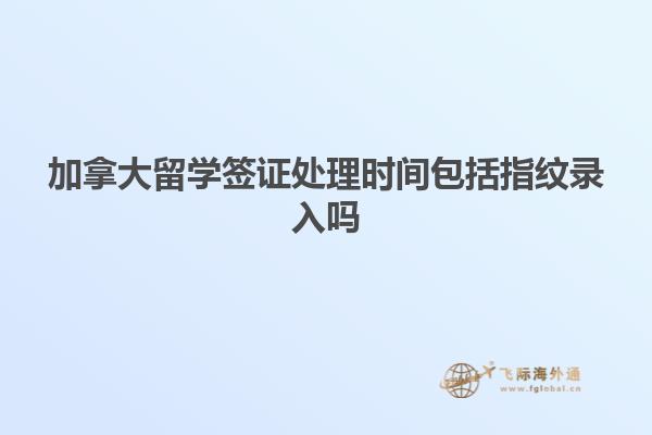 加拿大留学签证处理时间包括指纹录入吗