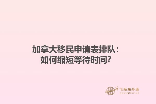 加拿大移民申请表排队：如何缩短等待时间？