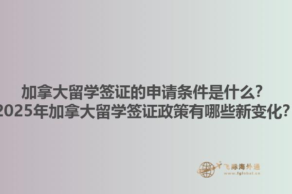 加拿大留学签证的申请条件是什么？2025年加拿大留学签证政策有哪些新变化？1.jpg