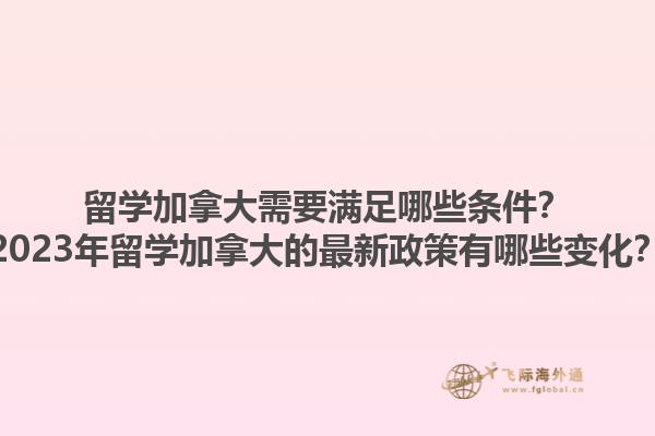 留学加拿大需要满足哪些条件？2023年留学加拿大的最新政策有哪些变化？1.jpg