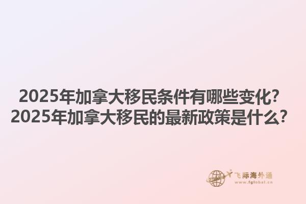 2025年加拿大移民条件有哪些变化？2025年加拿大移民的最新政策是什么？1.jpg