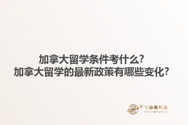 加拿大留学条件考什么？加拿大留学的最新政策有哪些变化？1.jpg