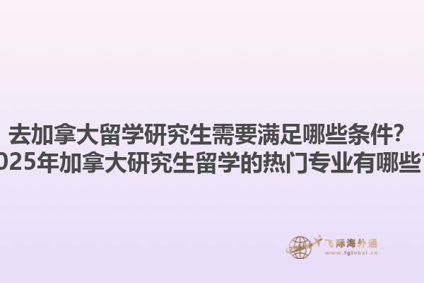 去加拿大留学研究生需要满足哪些条件？2025年加拿大研究生留学的热门专业有哪些？1.jpg