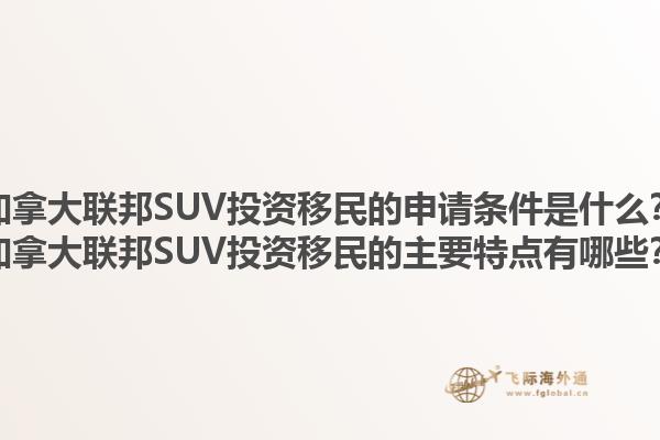 加拿大联邦SUV投资移民的申请条件是什么？加拿大联邦SUV投资移民的主要特点有哪些？1.jpg