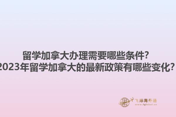 留学加拿大办理需要哪些条件？2023年留学加拿大的最新政策有哪些变化？1.jpg