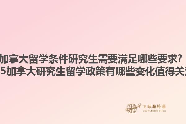 加拿大留学条件研究生需要满足哪些要求？2025加拿大研究生留学政策有哪些变化值得关注？1.jpg