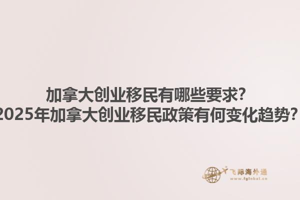 加拿大创业移民有哪些要求？2025年加拿大创业移民政策有何变化趋势？1.jpg