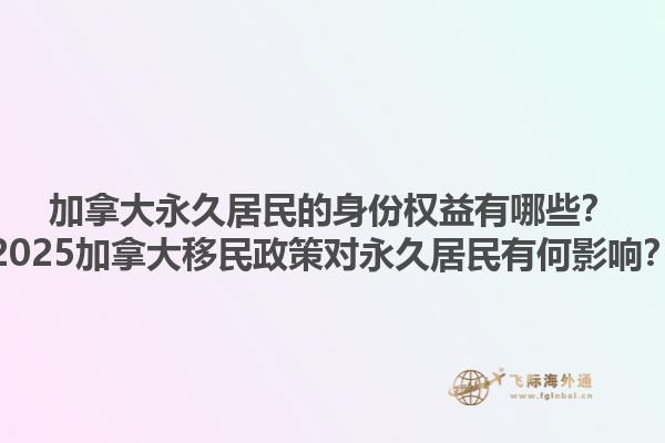 加拿大永久居民的身份权益有哪些？2025加拿大移民政策对永久居民有何影响？1.jpg