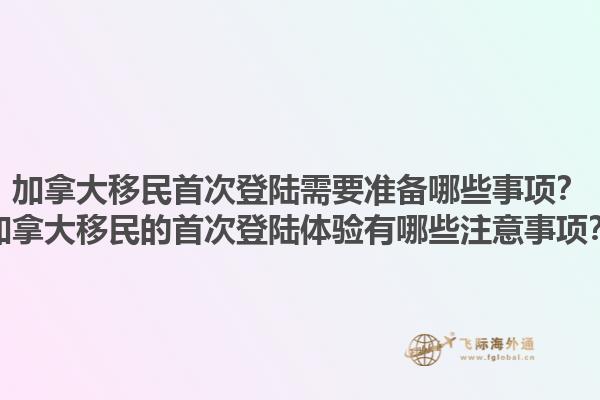 加拿大移民首次登陆需要准备哪些事项？加拿大移民的首次登陆体验有哪些注意事项？1.jpg
