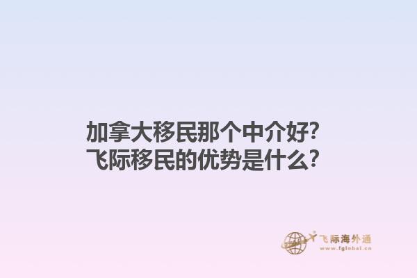 加拿大移民那个中介好？飞际移民的优势是什么？1.jpg