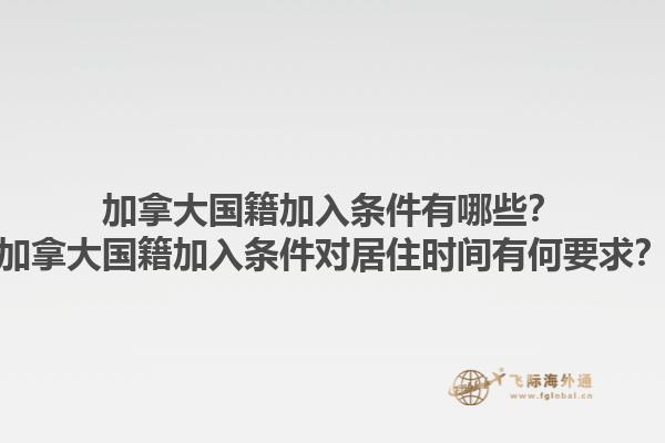 加拿大国籍加入条件有哪些？加拿大国籍加入条件对居住时间有何要求？1.jpg