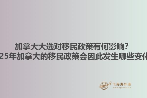 加拿大大选对移民政策有何影响？2025年加拿大的移民政策会因此发生哪些变化？1.jpg