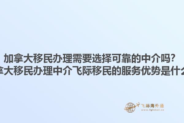 加拿大移民办理需要选择可靠的中介吗？加拿大移民办理中介飞际移民的服务优势是什么？1.jpg