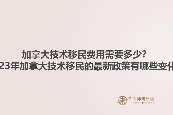 加拿大技术移民费用需要多少？2023年加拿大技术移民的最新政策有哪些变化？1.jpg