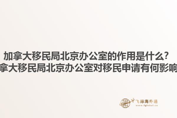 加拿大移民局北京办公室的作用是什么？加拿大移民局北京办公室对移民申请有何影响？1.jpg