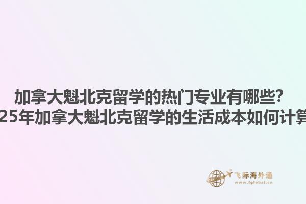 加拿大魁北克留学的热门专业有哪些？2025年加拿大魁北克留学的生活成本如何计算？1.jpg