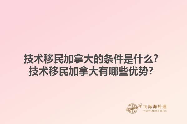 技术移民加拿大的条件是什么？技术移民加拿大有哪些优势？1.jpg