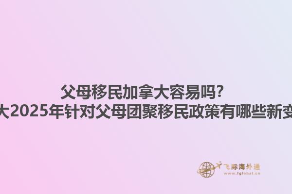 父母移民加拿大容易吗？加拿大2025年针对父母团聚移民政策有哪些新变化？