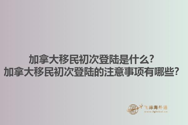 加拿大移民初次登陆是什么？加拿大移民初次登陆的注意事项有哪些？1.jpg