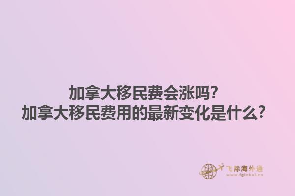 加拿大移民费会涨吗？加拿大移民费用的最新变化是什么？1.jpg