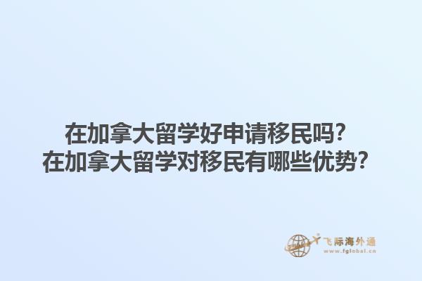 在加拿大留学好申请移民吗？在加拿大留学对移民有哪些优势？1.jpg