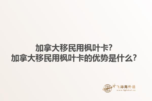 加拿大移民用枫叶卡？加拿大移民用枫叶卡的优势是什么？1.jpg