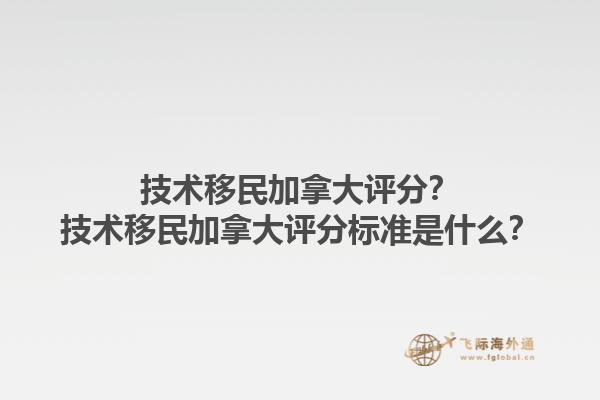 技术移民加拿大评分？技术移民加拿大评分标准是什么？1.jpg