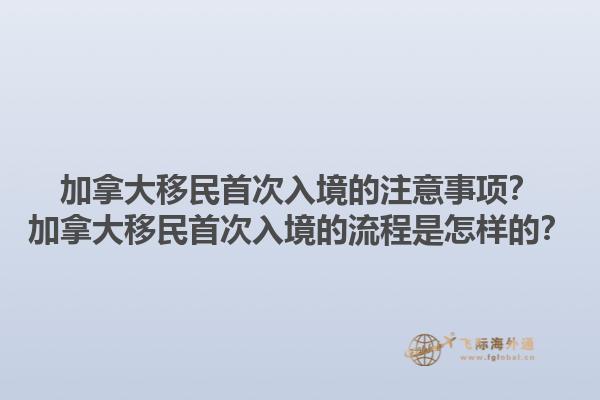 加拿大移民首次入境的注意事项？加拿大移民首次入境的流程是怎样的？1.jpg
