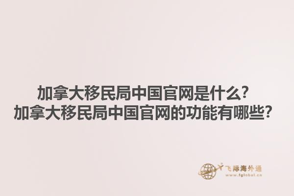 加拿大移民局中国官网是什么？加拿大移民局中国官网的功能有哪些？1.jpg