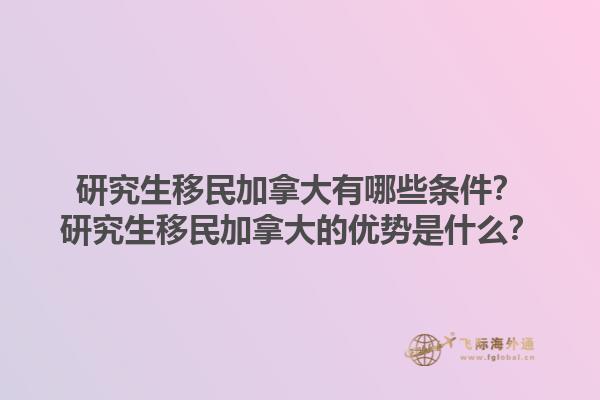 研究生移民加拿大有哪些条件？研究生移民加拿大的优势是什么？1.jpg