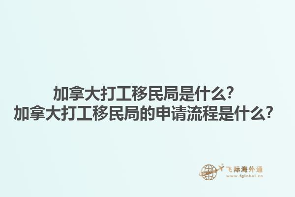 加拿大打工移民局是什么？加拿大打工移民局的申请流程是什么？1.jpg
