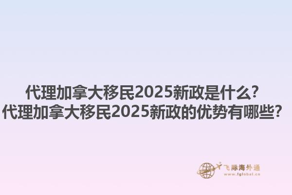代理加拿大移民2025新政是什么？代理加拿大移民2025新政的优势有哪些？1.jpg