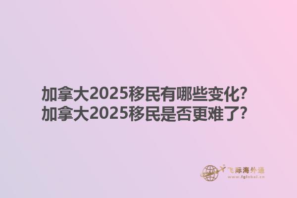 加拿大2025移民有哪些变化？加拿大2025移民是否更难了？1.jpg