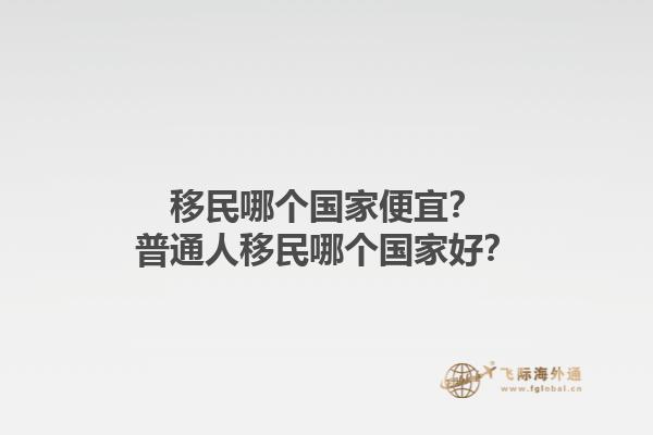 移民哪个国家便宜？普通人移民哪个国家好？1.jpg