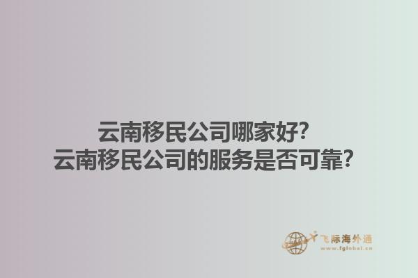 云南移民公司哪家好？云南移民公司的服务是否可靠？1.jpg