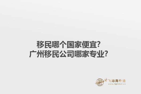 移民哪个国家便宜？广州移民公司哪家专业？1.jpg