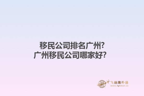 移民公司排名广州?广州移民公司哪家好？1.jpg