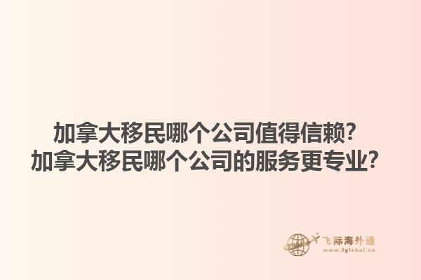 加拿大移民哪个公司值得信赖？加拿大移民哪个公司的服务更专业？1.jpg