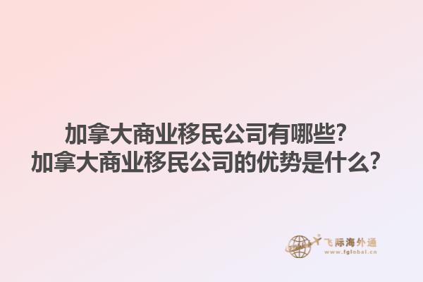 加拿大商业移民公司有哪些？加拿大商业移民公司的优势是什么？1.jpg