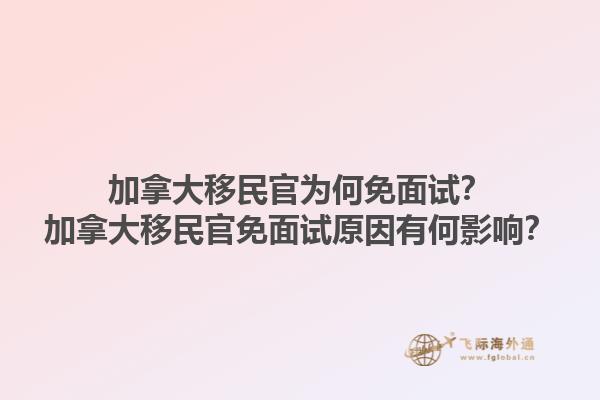 加拿大移民官为何免面试？加拿大移民官免面试原因有何影响？1.jpg