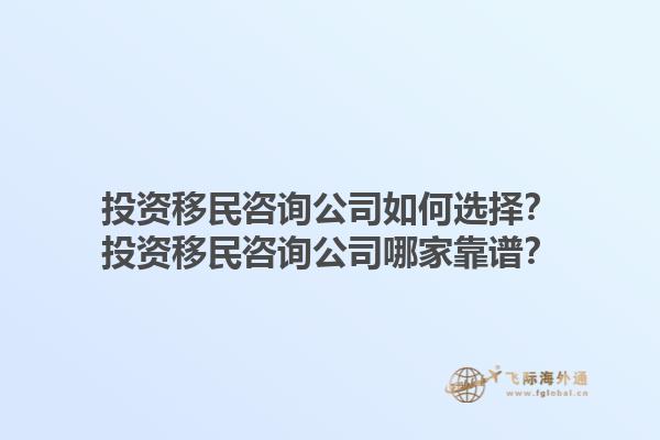 投资移民咨询公司如何选择？投资移民咨询公司哪家靠谱？1.jpg