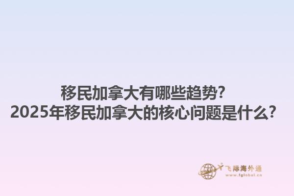 移民加拿大有哪些趋势？2025年移民加拿大的核心问题是什么？1.jpg